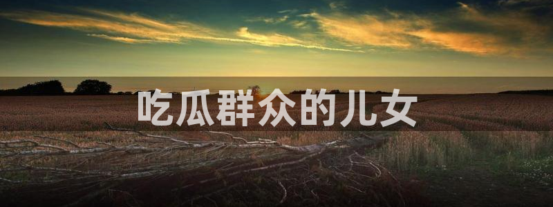 ccgg.ct今日吃瓜:吃瓜群众的儿女